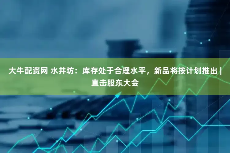 大牛配资网 水井坊：库存处于合理水平，新品将按计划推出 |直击股东大会