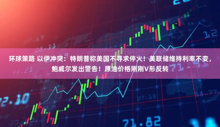 环球策路 以伊冲突：特朗普称美国不寻求停火！美联储维持利率不变，鲍威尔发出警告！原油价格刚刚V形反转