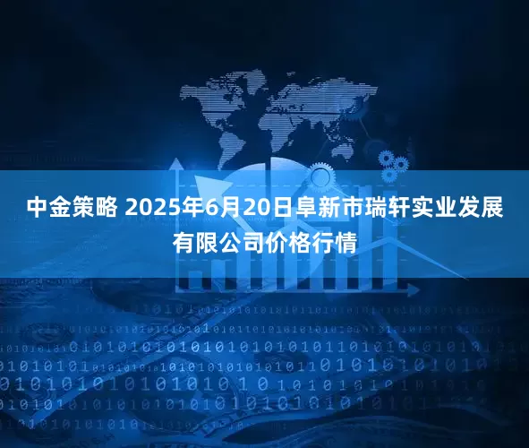 中金策略 2025年6月20日阜新市瑞轩实业发展有限公司价格行情