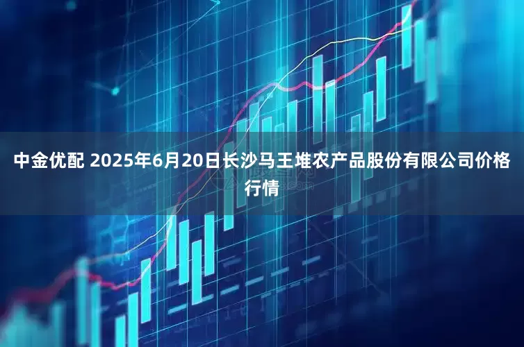 中金优配 2025年6月20日长沙马王堆农产品股份有限公司价格行情