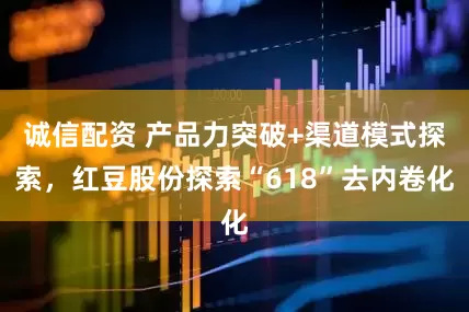 诚信配资 产品力突破+渠道模式探索，红豆股份探索“618”去内卷化