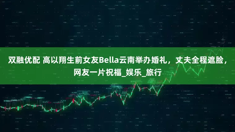 双融优配 高以翔生前女友Bella云南举办婚礼，丈夫全程遮脸，网友一片祝福_娱乐_旅行