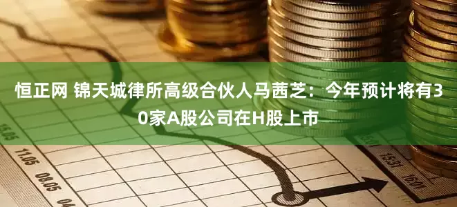 恒正网 锦天城律所高级合伙人马茜芝：今年预计将有30家A股公司在H股上市