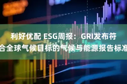 利好优配 ESG周报：GRI发布符合全球气候目标的气候与能源报告标准