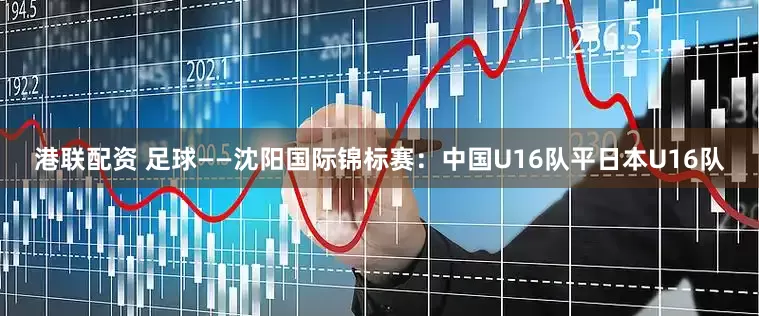 港联配资 足球——沈阳国际锦标赛：中国U16队平日本U16队