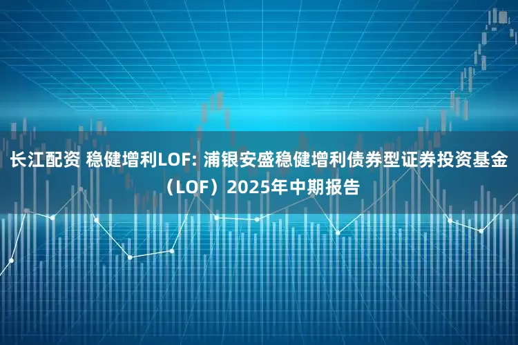 长江配资 稳健增利LOF: 浦银安盛稳健增利债券型证券投资基金（LOF）2025年中期报告