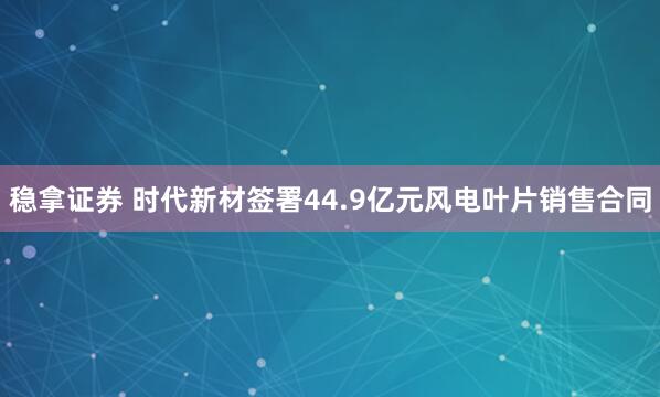 稳拿证券 时代新材签署44.9亿元风电叶片销售合同