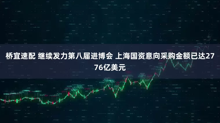 桥宜速配 继续发力第八届进博会 上海国资意向采购金额已达2776亿美元