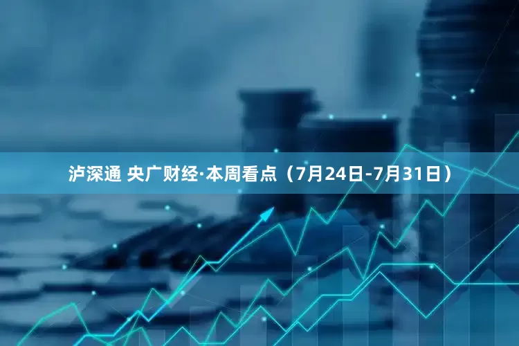 泸深通 央广财经·本周看点（7月24日-7月31日）