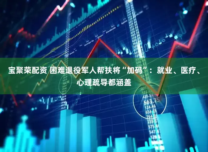 宝聚荣配资 困难退役军人帮扶将“加码”：就业、医疗、心理疏导都涵盖